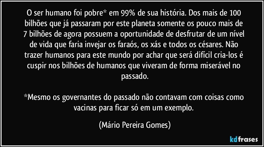 O ser humano foi pobre* em 99% de sua história. Dos mais de 100 bilhões que já passaram por este planeta somente os pouco mais de 7 bilhões de agora possuem a oportunidade de desfrutar de um nível de vida que faria invejar os faraós, os xás e todos os césares. Não trazer humanos para este mundo por achar que será difícil cria-los é cuspir nos bilhões de humanos que viveram de forma miserável no passado.

*Mesmo os governantes do passado não contavam com coisas como vacinas para ficar só em um exemplo. (Mário Pereira Gomes)