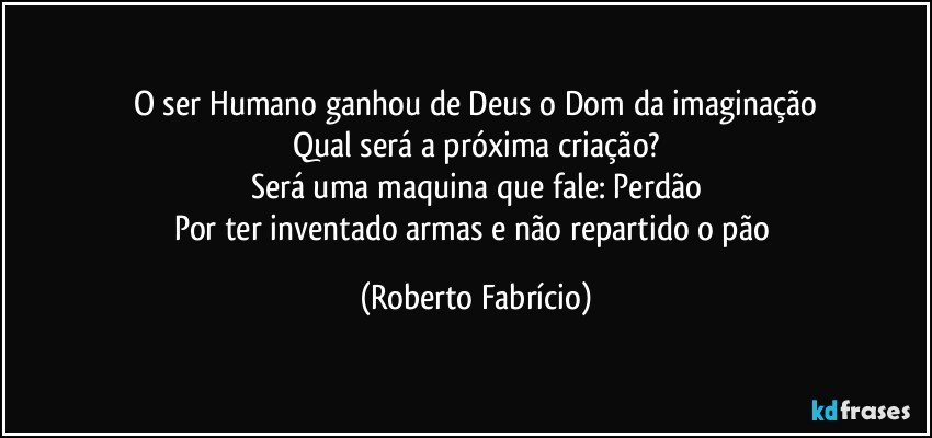 O ser Humano ganhou de Deus o Dom da imaginação
Qual será a próxima criação?
Será uma maquina que fale: Perdão
Por ter inventado armas e não repartido o pão (Roberto Fabrício)