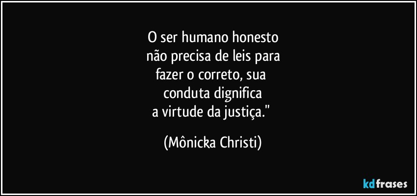 O ser humano honesto
não precisa de leis para
fazer o correto, sua 
conduta dignifica
a virtude da justiça." (Mônicka Christi)