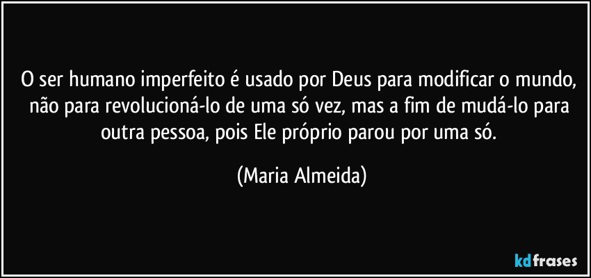 O ser humano imperfeito é usado por Deus para modificar o mundo, não para revolucioná-lo de uma só vez, mas a fim de mudá-lo para outra pessoa, pois Ele próprio parou por uma só. (Maria Almeida)