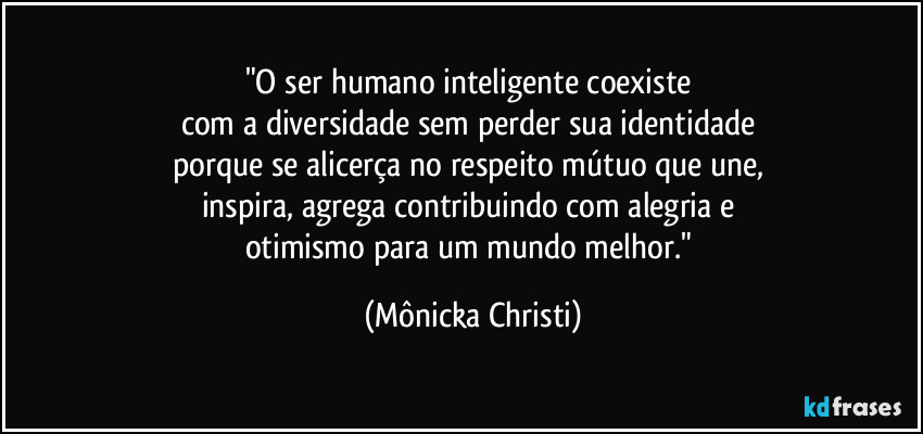 "O ser humano inteligente coexiste 
com a diversidade sem perder sua identidade 
porque se alicerça no respeito mútuo que une, 
inspira, agrega contribuindo com alegria e 
otimismo para um mundo melhor." (Mônicka Christi)