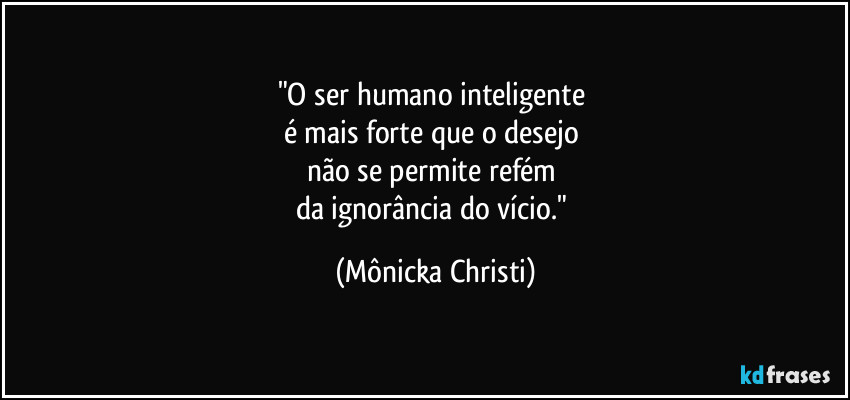 "O ser humano inteligente 
é mais forte que o desejo 
não se permite refém 
da ignorância do vício." (Mônicka Christi)