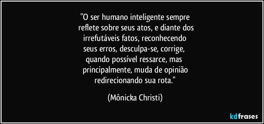 "O ser humano inteligente sempre
 reflete sobre seus atos, e diante dos
 irrefutáveis fatos, reconhecendo 
seus erros, desculpa-se, corrige, 
quando possível ressarce, mas 
principalmente, muda de opinião
 redirecionando sua rota." (Mônicka Christi)