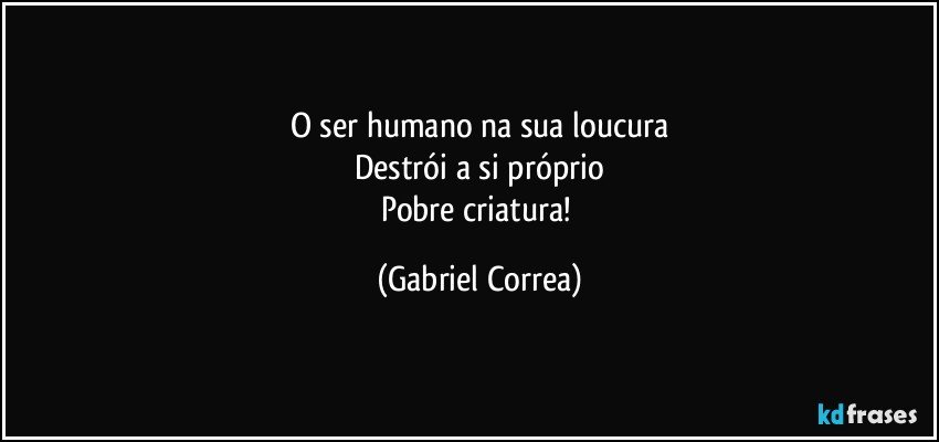 O ser humano na sua loucura
Destrói a si próprio
Pobre criatura! (Gabriel Correa)