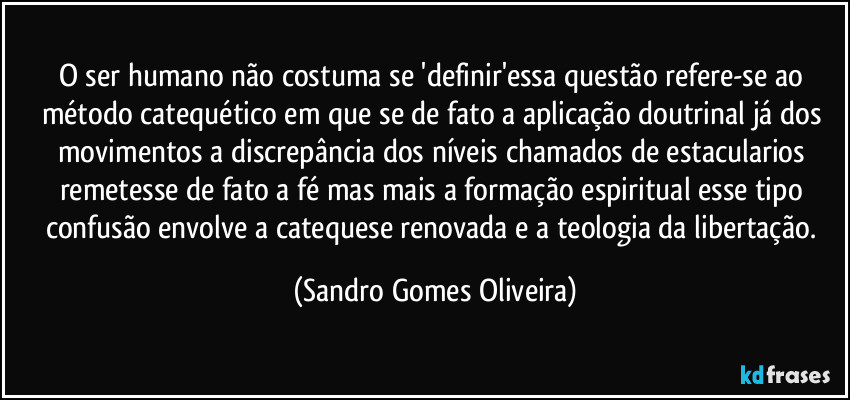 O ser humano não costuma se 'definir'essa questão refere-se ao método catequético em que se de fato a aplicação doutrinal já dos movimentos a discrepância dos níveis chamados de estacularios remetesse de fato a fé mas mais a formação espiritual esse tipo confusão envolve a catequese renovada e a teologia da libertação. (Sandro Gomes Oliveira)