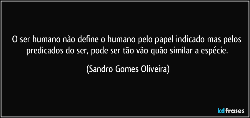 O ser humano não define o humano pelo papel indicado mas pelos predicados do ser, pode ser tão vão quão similar a espécie. (Sandro Gomes Oliveira)