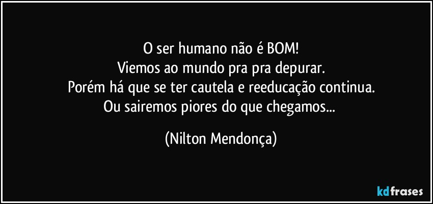 O ser humano não é BOM!
Viemos ao mundo pra pra depurar.
Porém há que se ter cautela e reeducação continua.
Ou sairemos piores do que chegamos... (Nilton Mendonça)