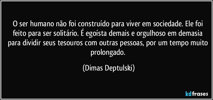 O ser humano não foi construído para viver em sociedade. Ele foi feito para ser solitário. É egoísta demais e orgulhoso em demasia para dividir seus tesouros com outras pessoas, por um tempo muito prolongado. (Dimas Deptulski)