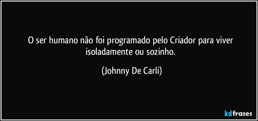 O ser humano não foi programado pelo Criador para viver isoladamente ou sozinho. (Johnny De Carli)