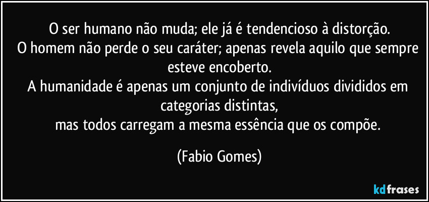 O ser humano não muda; ele já é tendencioso à distorção.
O homem não perde o seu caráter; apenas revela aquilo que sempre esteve encoberto.
A humanidade é apenas um conjunto de indivíduos divididos em categorias distintas,
mas todos carregam a mesma essência que os compõe. (Fabio Gomes)
