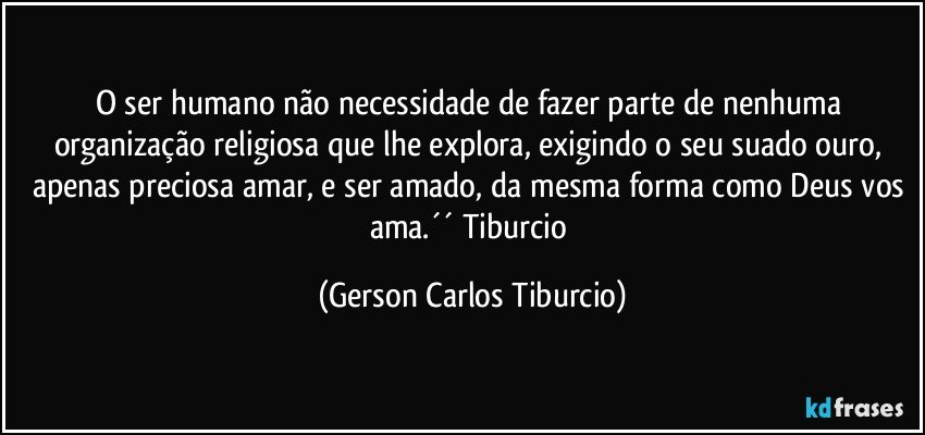 O ser humano não necessidade de fazer parte de nenhuma organização religiosa que lhe explora, exigindo o seu suado ouro, apenas preciosa amar, e ser amado, da mesma forma como Deus vos ama.´´ Tiburcio (Gerson Carlos Tiburcio)