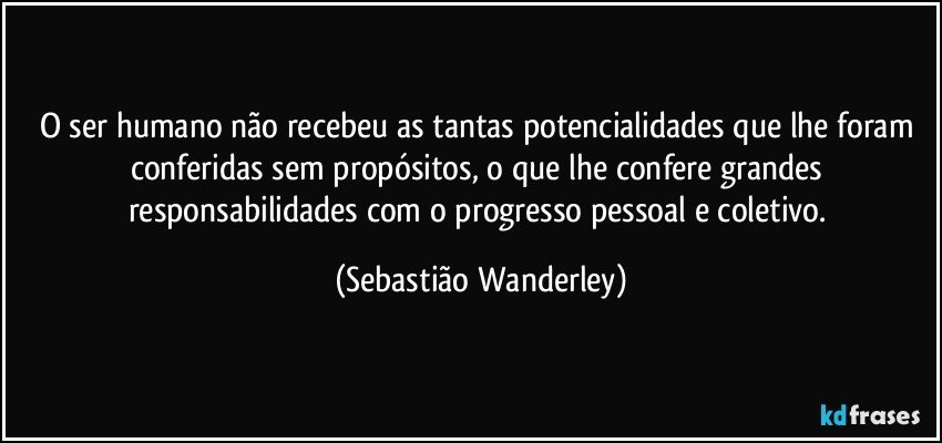 O ser humano não recebeu as tantas potencialidades que lhe foram conferidas sem propósitos, o que lhe confere grandes responsabilidades com o progresso pessoal e coletivo. (Sebastião Wanderley)