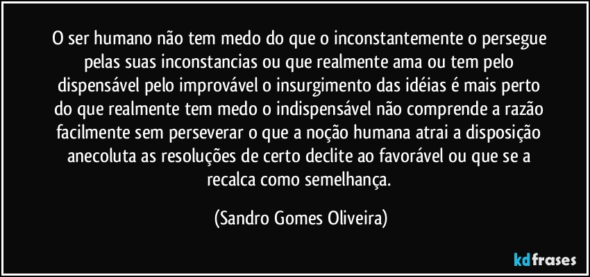 O ser humano não tem medo do que o inconstantemente o persegue pelas suas inconstancias ou que realmente ama ou tem pelo dispensável pelo improvável o insurgimento das idéias é mais perto do que realmente tem medo o indispensável não comprende a razão facilmente sem perseverar o que a noção humana atrai a disposição anecoluta as resoluções de certo declite ao favorável ou que se a recalca como semelhança. (Sandro Gomes Oliveira)