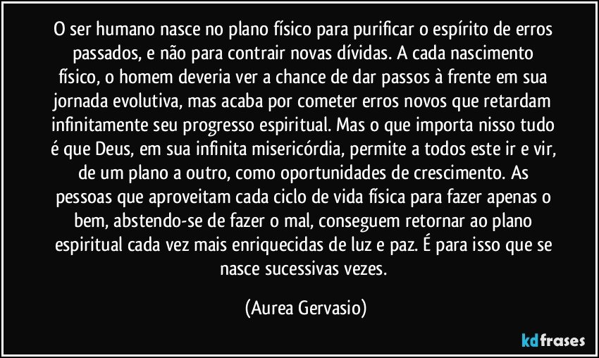 O ser humano nasce no plano físico para purificar o espírito de erros passados, e não para contrair novas dívidas. A cada nascimento físico, o homem deveria ver a chance de dar passos à frente em sua jornada evolutiva, mas acaba por cometer erros novos que retardam infinitamente seu progresso espiritual. Mas o que importa nisso tudo é que Deus, em sua infinita misericórdia, permite a todos este ir e vir, de um plano a outro, como oportunidades de crescimento. As pessoas que aproveitam cada ciclo de vida física para fazer apenas o bem, abstendo-se de fazer o mal, conseguem retornar ao plano espiritual cada vez mais enriquecidas de luz e paz. É para isso que se nasce sucessivas vezes. (Aurea Gervasio)