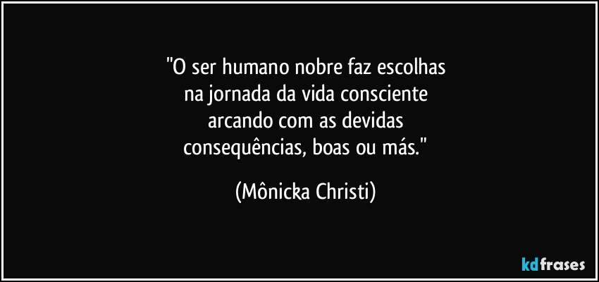 "O ser humano nobre faz escolhas
na jornada da vida consciente
arcando com as devidas
 consequências, boas ou más." (Mônicka Christi)