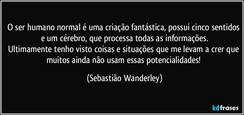 O ser humano normal é uma criação fantástica, possui cinco sentidos e um cérebro, que processa todas as informações.
Ultimamente tenho visto coisas e situações que me levam a crer que muitos ainda não usam essas potencialidades! (Sebastião Wanderley)