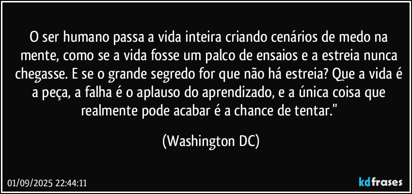 O ser humano passa a vida inteira criando cenários de medo na mente, como se a vida fosse um palco de ensaios e a estreia nunca chegasse. E se o grande segredo for que não há estreia? Que a vida é a peça, a falha é o aplauso do aprendizado, e a única coisa que realmente pode acabar é a chance de tentar." (Washington DC)
