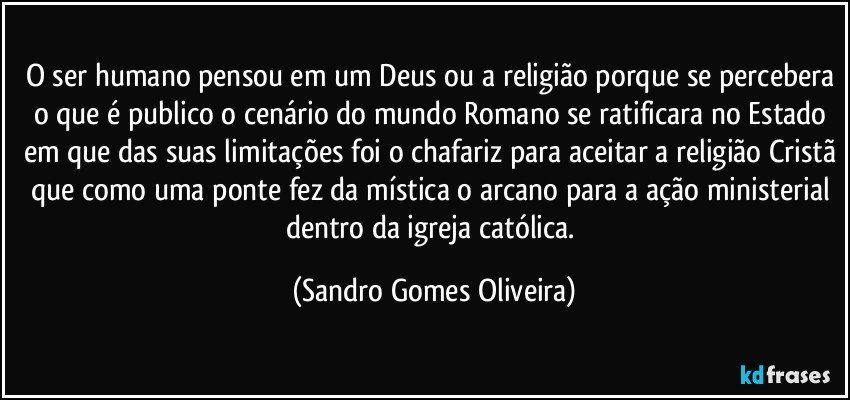 O ser humano pensou em um Deus ou a religião porque se percebera o que é publico o cenário do mundo Romano se ratificara no Estado em que das suas limitações foi o chafariz para aceitar a religião Cristã que como uma ponte fez da mística o arcano para a ação ministerial dentro da igreja católica. (Sandro Gomes Oliveira)