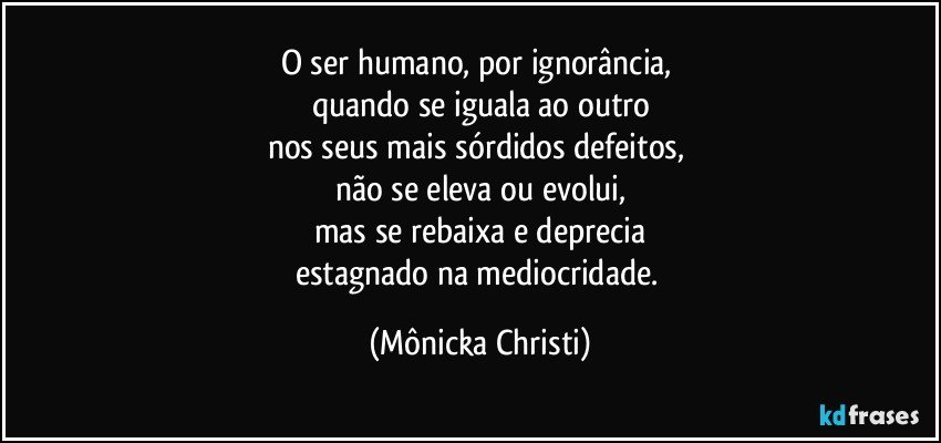 O ser humano,  por ignorância, 
quando se iguala ao outro
nos seus mais sórdidos defeitos, 
não se eleva ou evolui,
mas se rebaixa e deprecia
estagnado na mediocridade. (Mônicka Christi)