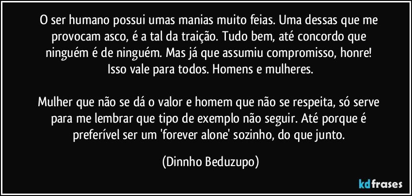 O ser humano possui umas manias muito feias. Uma dessas que me provocam asco, é a tal da traição. Tudo bem, até concordo que ninguém é de ninguém. Mas já que assumiu compromisso, honre! Isso vale para todos. Homens e mulheres.

Mulher que não se dá o valor e homem que não se respeita, só serve para me lembrar que tipo de exemplo não seguir. Até porque é preferível ser um 'forever alone' sozinho, do que junto. (Dinnho Beduzupo)