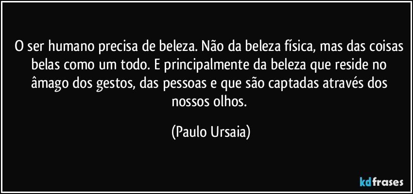 O ser humano precisa de beleza. Não da beleza física, mas das coisas belas como um todo. E principalmente da beleza que reside no âmago dos gestos, das pessoas e que são captadas através dos nossos olhos. (Paulo Ursaia)