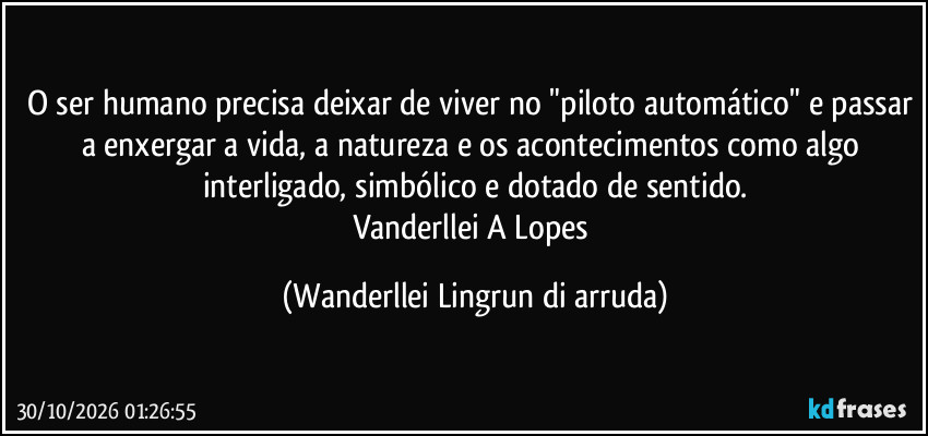 O ser humano precisa deixar de viver no "piloto automático" e passar a enxergar a vida, a natureza e os acontecimentos como algo interligado, simbólico e dotado de sentido.
Vanderllei A Lopes (Wanderllei Lingrun di arruda)
