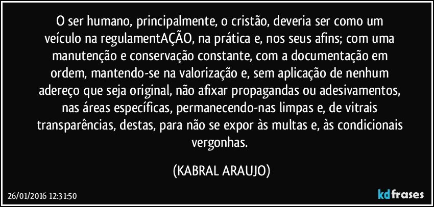 O ser humano,  principalmente,  o cristão, deveria ser como um veículo na regulamentAÇÃO, na prática e, nos seus afins; com uma manutenção e conservação constante, com a documentação em ordem, mantendo-se na valorização e, sem aplicação de nenhum adereço que seja original, não afixar propagandas ou adesivamentos, nas áreas específicas, permanecendo-nas limpas e, de vitrais transparências, destas, para não se expor às multas e, às condicionais vergonhas. (KABRAL ARAUJO)