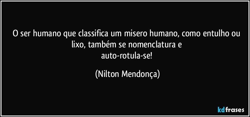 O ser humano que classifica um misero humano, como entulho ou lixo, também se nomenclatura e 
auto-rotula-se! (Nilton Mendonça)