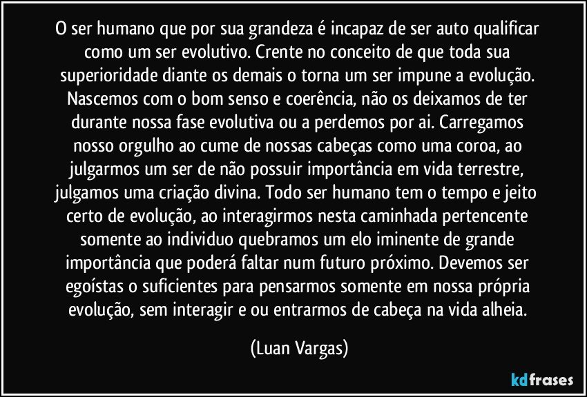 O ser humano que por sua grandeza é incapaz de ser auto qualificar como um ser evolutivo. Crente no conceito de que toda sua superioridade diante os demais o torna um ser impune a evolução. Nascemos com o bom senso e coerência, não os deixamos de ter durante nossa fase evolutiva ou a perdemos por ai. Carregamos nosso orgulho ao cume de nossas cabeças como uma coroa, ao julgarmos um ser de não possuir importância em vida terrestre, julgamos uma criação divina. Todo ser humano tem o tempo e jeito certo de evolução, ao interagirmos nesta caminhada pertencente somente ao individuo quebramos um elo iminente de grande importância que poderá faltar num futuro próximo. Devemos ser egoístas o suficientes para pensarmos somente em nossa própria evolução, sem interagir e/ou entrarmos de cabeça na vida alheia. (Luan Vargas)