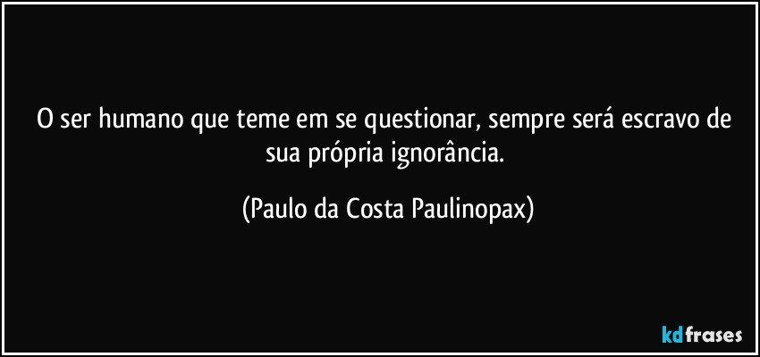 O ser humano que teme em se questionar, sempre será escravo de sua própria ignorância. (Paulo da Costa Paulinopax)