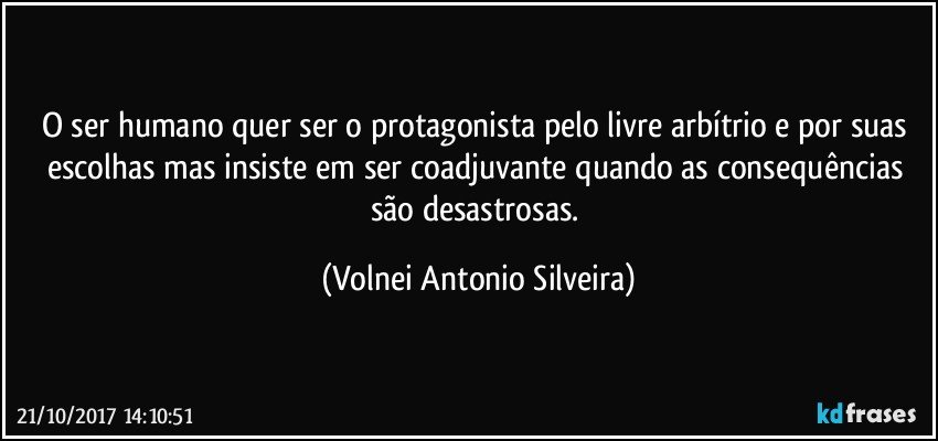 O ser humano quer ser o protagonista pelo livre arbítrio e por suas escolhas mas insiste em ser coadjuvante quando as consequências são desastrosas. (Volnei Antonio Silveira)