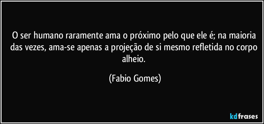 O ser humano raramente ama o próximo pelo que ele é; na maioria das vezes, ama-se apenas a projeção de si mesmo refletida no corpo alheio. (Fabio Gomes)