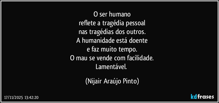 O ser humano
reflete a tragédia pessoal
nas tragédias dos outros.
A humanidade está doente
e faz muito tempo.
O mau se vende com facilidade.
Lamentável. (Nijair Araújo Pinto)
