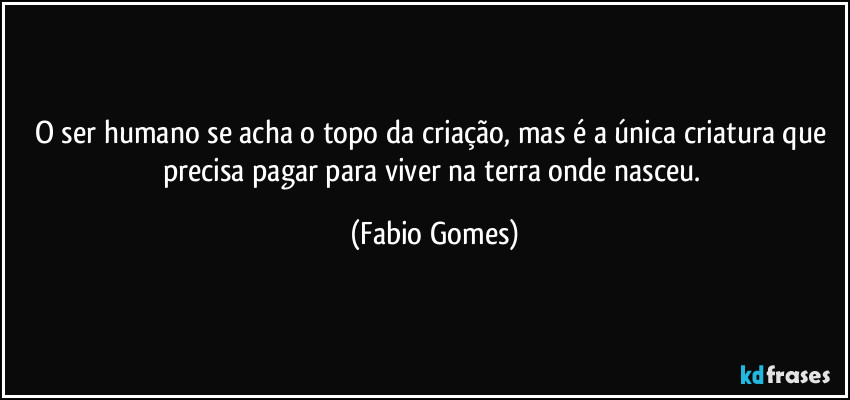 O ser humano se acha o topo da criação, mas é a única criatura que precisa pagar para viver na terra onde nasceu. (Fabio Gomes)