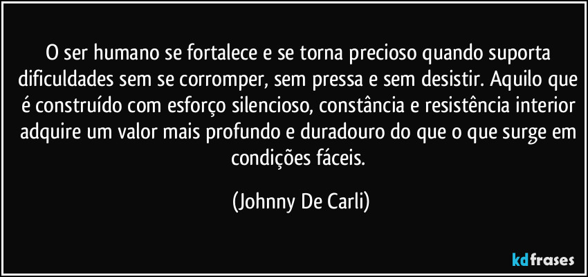 O ser humano se fortalece e se torna precioso quando suporta dificuldades sem se corromper, sem pressa e sem desistir. Aquilo que é construído com esforço silencioso, constância e resistência interior adquire um valor mais profundo e duradouro do que o que surge em condições fáceis. (Johnny De Carli)