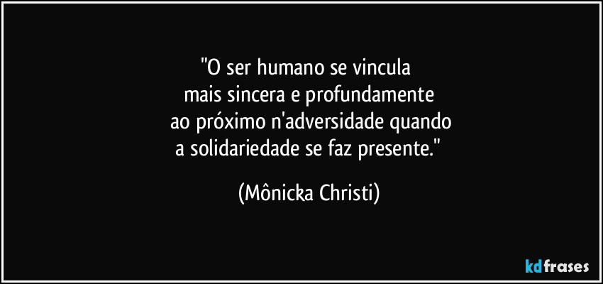 "O ser humano se vincula 
mais sincera e profundamente
 ao próximo n'adversidade quando
 a solidariedade se faz presente." (Mônicka Christi)