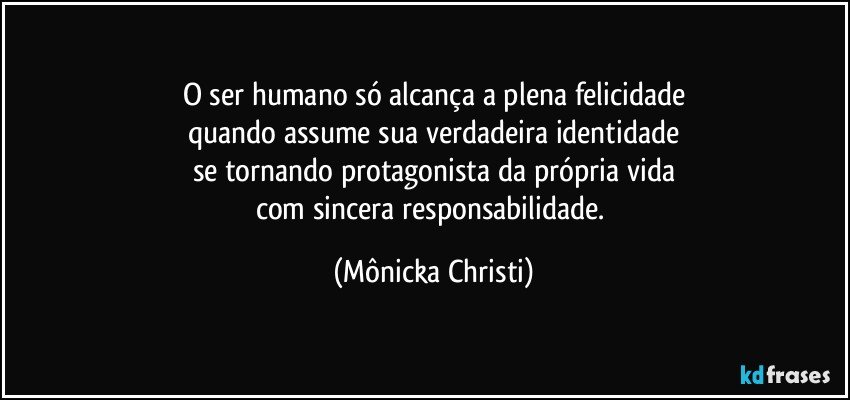 O ser humano só alcança a plena felicidade
quando assume sua verdadeira identidade
se tornando protagonista da própria vida
com sincera responsabilidade. (Mônicka Christi)