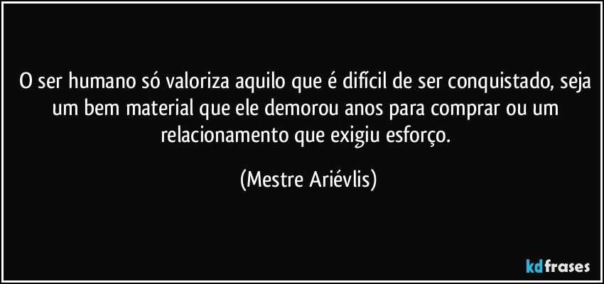 O ser humano só valoriza aquilo que é difícil de ser conquistado, seja um bem material que ele demorou anos para comprar ou um relacionamento que exigiu esforço. (Mestre Ariévlis)