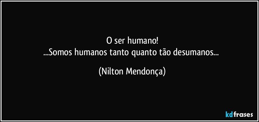 O ser humano!
...Somos humanos tanto quanto tão desumanos... (Nilton Mendonça)