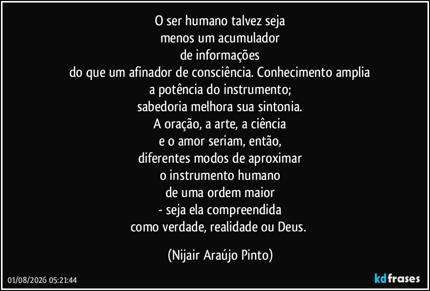O ser humano talvez seja
menos um acumulador
de informações
do que um afinador de consciência. Conhecimento amplia
a potência do instrumento;
sabedoria melhora sua sintonia.
A oração, a arte, a ciência
e o amor seriam, então,
diferentes modos de aproximar
o instrumento humano
de uma ordem maior
- seja ela compreendida
como verdade, realidade ou Deus. (Nijair Araújo Pinto)