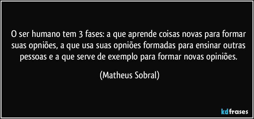 O ser humano tem 3 fases: a que aprende coisas novas para formar suas opniões, a que usa suas opniões formadas para ensinar outras pessoas e a que serve de exemplo para formar novas opiniões. (Matheus Sobral)