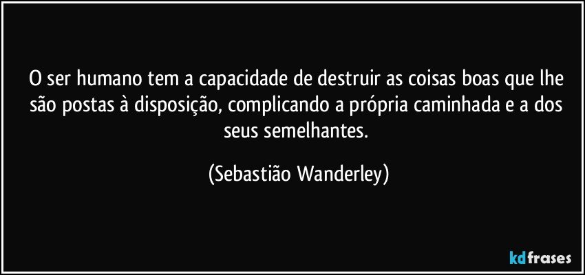 O ser humano tem a capacidade de destruir as coisas boas que lhe são postas à disposição, complicando a própria caminhada e a dos seus semelhantes. (Sebastião Wanderley)