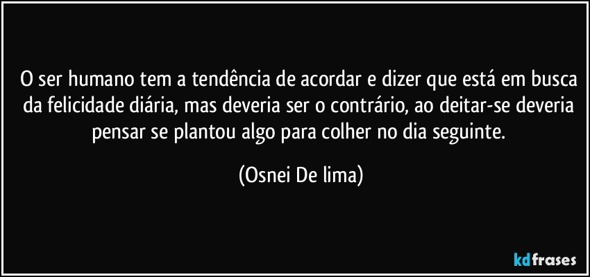 O ser humano tem a tendência de acordar e dizer que está em busca da felicidade diária, mas deveria ser o contrário, ao deitar-se deveria pensar se plantou algo para colher no dia seguinte. (Osnei De lima)