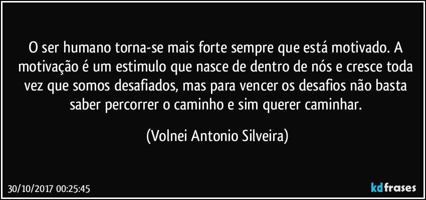 O ser humano torna-se mais forte sempre que está motivado.  A motivação é um estimulo que nasce de dentro de nós e cresce toda vez que somos desafiados, mas para vencer os desafios não basta saber percorrer o caminho e sim querer caminhar. (Volnei Antonio Silveira)