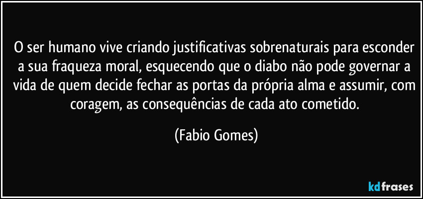 O ser humano vive criando justificativas sobrenaturais para esconder a sua fraqueza moral, esquecendo que o diabo não pode governar a vida de quem decide fechar as portas da própria alma e assumir, com coragem, as consequências de cada ato cometido. (Fabio Gomes)