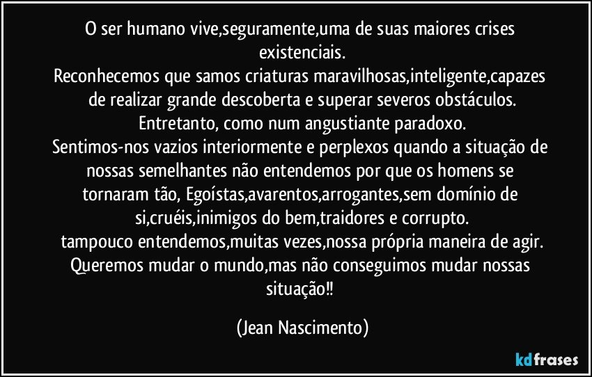 O ser humano vive,seguramente,uma de suas maiores crises existenciais.
Reconhecemos que samos criaturas maravilhosas,inteligente,capazes de realizar grande descoberta e superar severos obstáculos.
Entretanto, como num angustiante paradoxo.
Sentimos-nos vazios interiormente e perplexos quando a situação de nossas semelhantes não entendemos por que os homens se tornaram tão, Egoístas,avarentos,arrogantes,sem domínio de si,cruéis,inimigos do bem,traidores e corrupto.
tampouco entendemos,muitas vezes,nossa própria maneira de agir.
Queremos mudar o mundo,mas não conseguimos mudar nossas situação!! (Jean Nascimento)