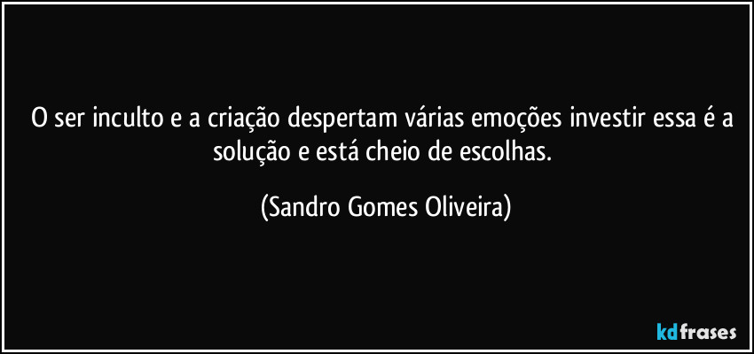 O ser inculto e a criação despertam várias emoções investir essa é a solução e está cheio de escolhas. (Sandro Gomes Oliveira)
