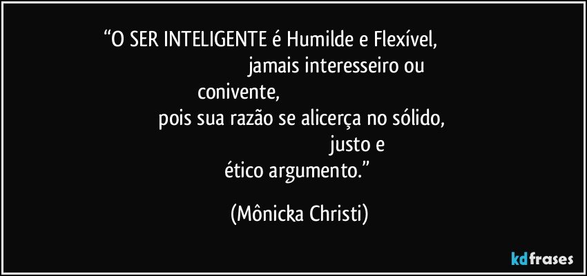 “O SER INTELIGENTE é Humilde e Flexível,                                                                                                    jamais interesseiro ou conivente,                                                                                                                       pois sua razão se alicerça no sólido,                                                                                                                 justo e ético argumento.” (Mônicka Christi)