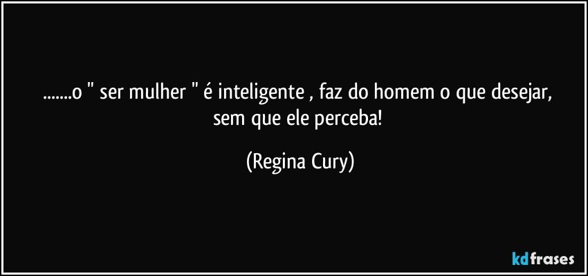 ...o  " ser  mulher "  é inteligente , faz do homem o que desejar, sem que ele perceba! (Regina Cury)