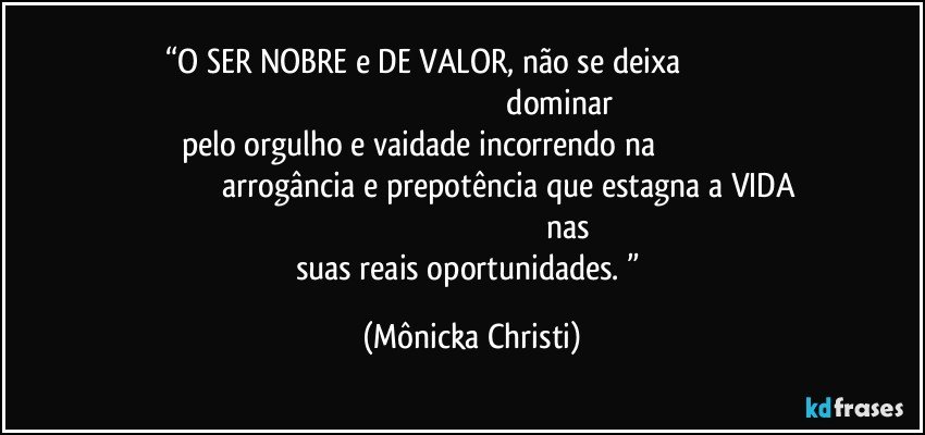 “O SER NOBRE e DE VALOR, não se deixa                                                                                                                                     dominar pelo orgulho e vaidade incorrendo na                                                                                       arrogância e prepotência que estagna a VIDA                                                                                                nas suas reais oportunidades. ” (Mônicka Christi)